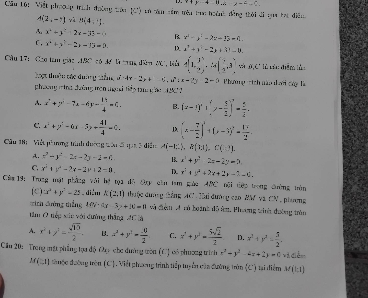 x+y+4=0,x+y-4=0.
Câu 16: Viết phương trình đường tròn (C) có tâm nằm trên trục hoành đồng thời đi qua hai điểm
A(2;-5) và B(4;3).
A. x^2+y^2+2x-33=0.
B. x^2+y^2-2x+33=0.
C. x^2+y^2+2y-33=0.
D. x^2+y^2-2y+33=0.
Câu 17: Cho tam giác ABC có M là trung điểm BC , biết A(1; 3/2 ),M( 7/2 ;3) và B,C là các điểm lần
lượt thuộc các đường thắng đ : 4x-2y+1=0,d':x-2y-2=0. Phương trình nào dưới đây là
phương trình đường tròn ngoại tiếp tam giác ABC ?
A. x^2+y^2-7x-6y+ 15/4 =0. (x-3)^2+(y- 5/2 )^2= 5/2 .
B.
C. x^2+y^2-6x-5y+ 41/4 =0.
D. (x- 7/2 )^2+(y-3)^2= 17/2 .
Câu 18: Viết phương trình đường tròn đi qua 3 điểm A(-1;1),B(3;1),C(1;3).
A. x^2+y^2-2x-2y-2=0. B. x^2+y^2+2x-2y=0.
C. x^2+y^2-2x-2y+2=0.
D. x^2+y^2+2x+2y-2=0.
Câu 19: Trong mặt phẳng với hệ tọa độ Oxy cho tam giác ABC nội tiêp trong đường tròn
(C) :x^2+y^2=25 , điểm K(2;1) thuộc đường thắng AC . Hai đường cao BM và CN , phương
trình đường thắng MN : 4x-3y+10=0 và điểm A có hoành độ âm. Phương trình đường tròn
tâm O tiếp xúc với đường thắng AC là
A. x^2+y^2= sqrt(10)/2 . B. x^2+y^2= 10/2 . C. x^2+y^2= 5sqrt(2)/2 . D. x^2+y^2= 5/2 .
Câu 20: Trong mặt phẳng tọa độ Oxy cho đường tròn (C) có phương trình x^2+y^2-4x+2y=0 và điểm
M(1;1) thuộc đường tròn (C). Viết phương trình tiếp tuyến của đường tròn (C) tại điểm A M(1;1)