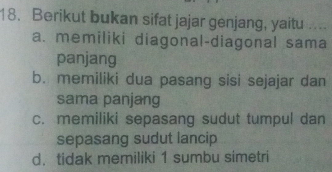 Berikut bukan sifat jajar genjang, yaitu ....
a. memiliki diagonal-diagonal sama
panjang
b. memiliki dua pasang sisi sejajar dan
sama panjang
c. memiliki sepasang sudut tumpul dan
sepasang sudut lancip
d. tidak memiliki 1 sumbu simetri