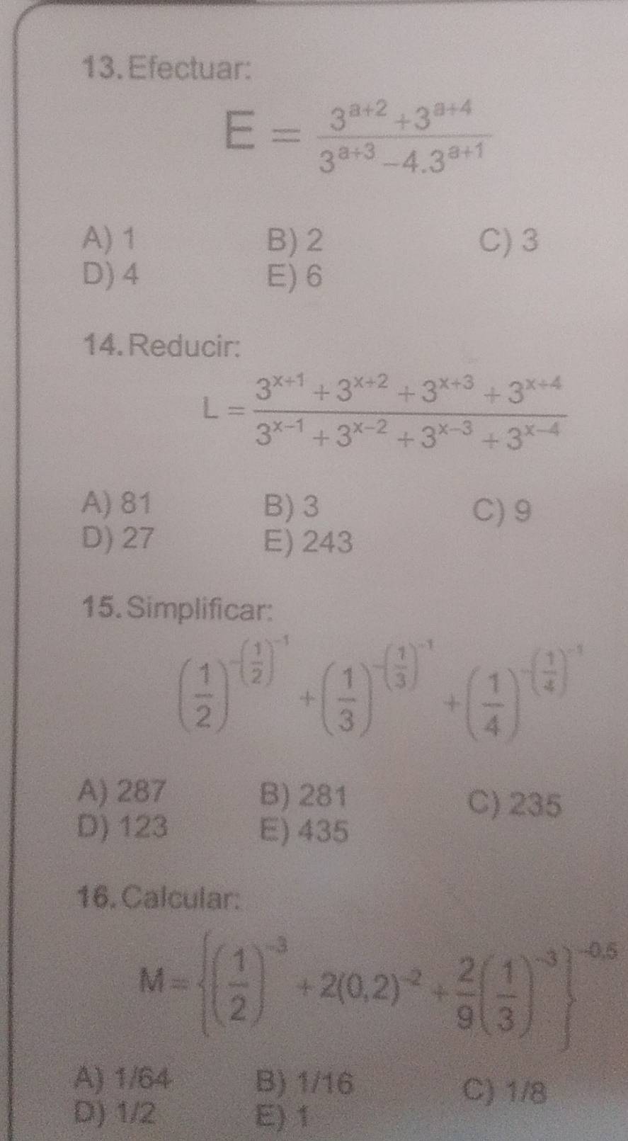 Efectuar:
E= (3^(a+2)+3^(a+4))/3^(a+3)-4.3^(a+1) 
A) 1 B) 2 C) 3
D) 4 E) 6
14. Reducir:
L= (3^(x+1)+3^(x+2)+3^(x+3)+3^(x+4))/3^(x-1)+3^(x-2)+3^(x-3)+3^(x-4) 
A) 81 B) 3 C) 9
D) 27 E) 243
15. Simplificar:
( 1/2 )^-( 1/2 )^-3+( 1/3 )^-( 1/3 )^-3+( 1/4 )^-( 1/4 )^-3
A) 287 B) 281 C) 235
D) 123 E) 435
16. Calcular:
M= ( 1/2 )^-3+2(0.2)^-2+ 2/9 ( 1/3 )^-3 ^-0.5
A) 1/64 B) 1/16 C) 1/8
D) 1/2 E) 1