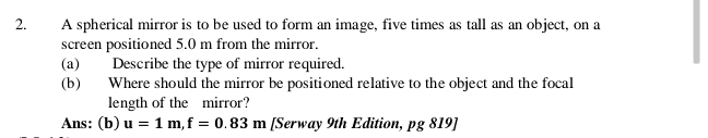 A spherical mirror is to be used to form an image, five times as tall as an object, on a 
screen positioned 5.0 m from the mirror. 
(a) Describe the type of mirror required. 
(b) Where should the mirror be positioned relative to the object and the focal 
length of the mirror? 
Ans: (b) u=1m, f=0.83m [Serway 9th Edition, pg 819]