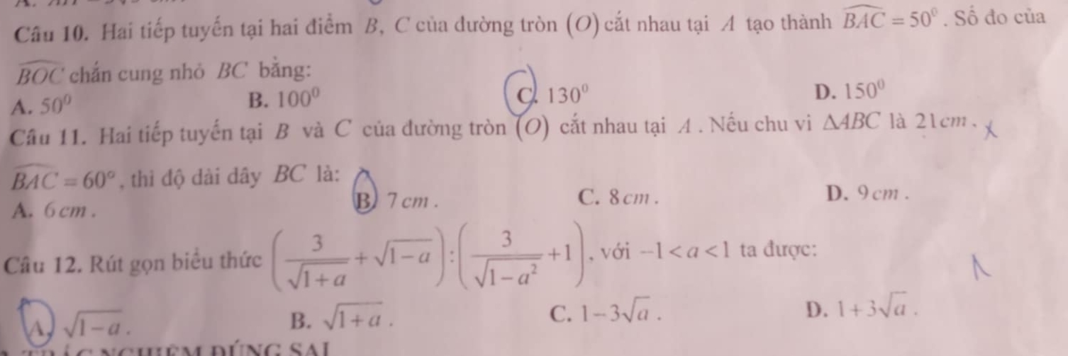 Hai tiếp tuyến tại hai điểm B, C của dường tròn (O) cắt nhau tại A tạo thành widehat BAC=50°. Số đo của
widehat BOC chắn cung nhỏ BC bằng:
A. 50°
B. 100°
130°
D. 150°
Câu 11. Hai tiếp tuyến tại B và C của đường tròn (O) cắt nhau tại A. Nếu chu vi △ ABC là 21cm.
widehat BAC=60° , thì độ dài dây BC là: D. 9 cm.
A. 6 cm.
B 7 cm. C. 8 cm.
Câu 12. Rút gọn biểu thức ( 3/sqrt(1+a) +sqrt(1-a)):( 3/sqrt(1-a^2) +1) , với -1 ta được:
A sqrt(1-a).
D.
B. sqrt(1+a). C. 1-3sqrt(a). 1+3sqrt(a). 
nchêmdúng sal