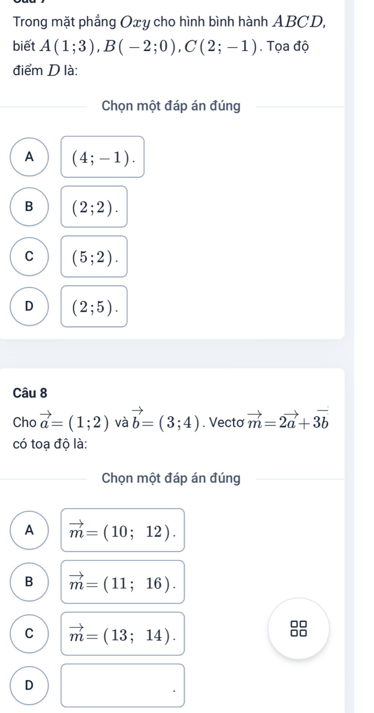 Trong mặt phẳng Oxy cho hình bình hành ABCD,
biết A(1;3), B(-2;0), C(2;-1). Tọa độ
điểm D là:
Chọn một đáp án đúng
A (4;-1).
B (2;2).
C (5;2).
D (2;5). 
Câu 8
Cho vector a=(1;2) và vector b=(3;4). Vectơ vector m=2vector a+3vector b
có toạ độ là:
Chọn một đáp án đúng
A vector m=(10;12).
B vector m=(11;16).
C vector m=(13;14).
D