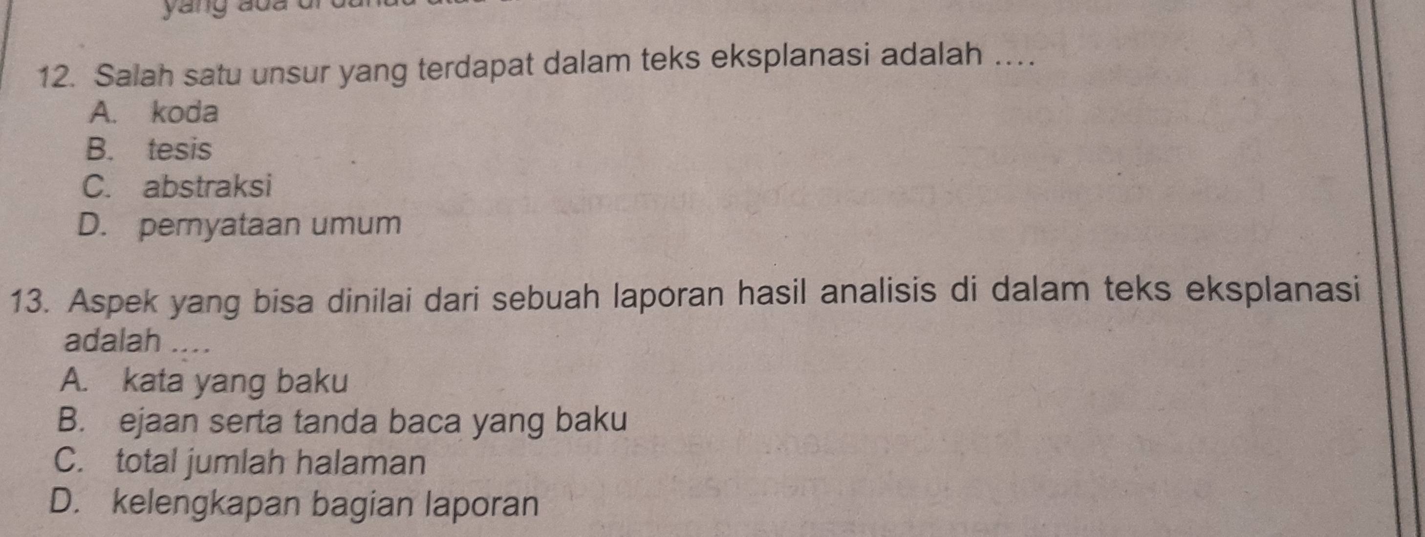 yang aoa ui
12. Salah satu unsur yang terdapat dalam teks eksplanasi adalah ….
A. koda
B. tesis
C. abstraksi
D. pernyataan umum
13. Aspek yang bisa dinilai dari sebuah laporan hasil analisis di dalam teks eksplanasi
adalah_
A. kata yang baku
B. ejaan serta tanda baca yang baku
C. total jumlah halaman
D. kelengkapan bagian laporan