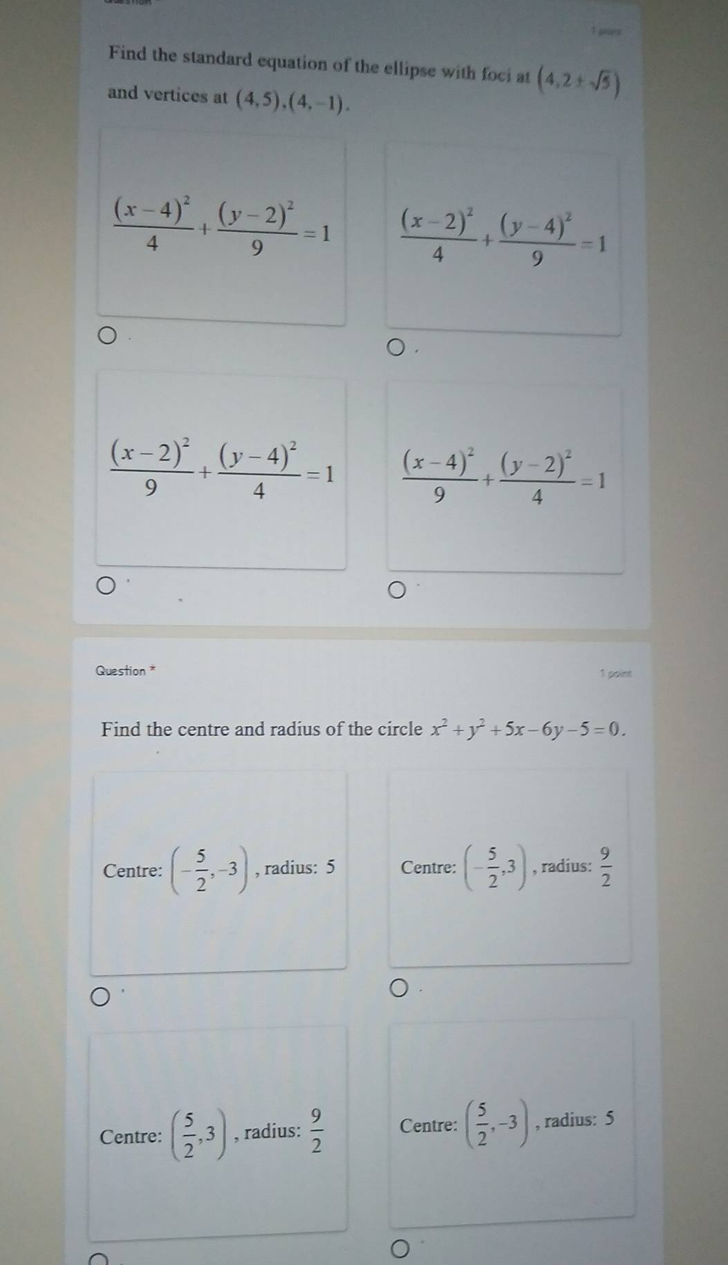 gue
Find the standard equation of the ellipse with foci at (4,2± sqrt(5))
and vertices at (4,5),(4,-1).
frac (x-4)^24+frac (y-2)^29=1 frac (x-2)^24+frac (y-4)^29=1
frac (x-2)^29+frac (y-4)^24=1 frac (x-4)^29+frac (y-2)^24=1
Question *
1 point
Find the centre and radius of the circle x^2+y^2+5x-6y-5=0.
Centre: (- 5/2 ,-3) , radius: 5 Centre: (- 5/2 ,3) , radius:  9/2 
Centre: ( 5/2 ,-3)
Centre: ( 5/2 ,3) , radius:  9/2  , radius: 5