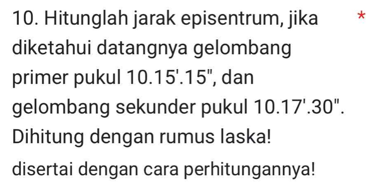 Hitunglah jarak episentrum, jika *£* 
diketahui datangnya gelombang 
primer pukul 10.15'.15'' , dan 
gelombang sekunder pukul 10.17'.30''. 
Dihitung dengan rumus laska! 
disertai dengan cara perhitungannya!