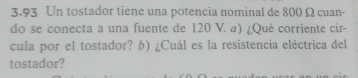 3.93 Un tostador tiene una potencia nominal de 800 Ω cuan- 
do se conecta a una fuente de 120 V. α) ¿Qué corriente cir- 
cula por el tostador? b) ¿Cuál es la resistencia eléctrica del 
tostador?