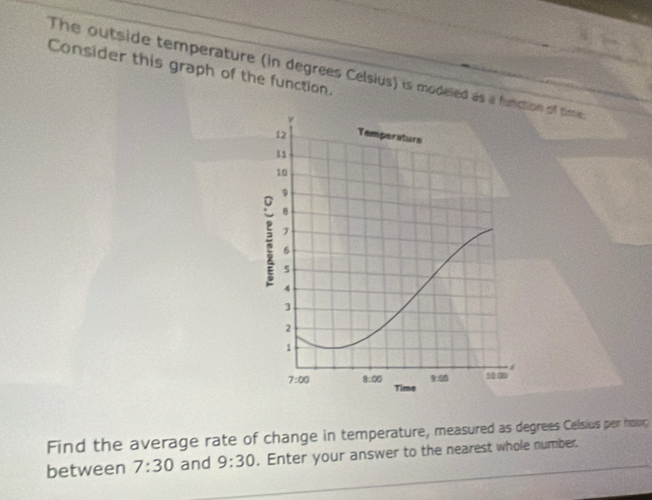 Consider this graph of the function.
The outside temperature (in degrees Celsius) is modeled as a functn of time 
Find the average rate of change in temperature, measured as degrees Celsius per hour
between 7:30 and 9:30. Enter your answer to the nearest whole number.