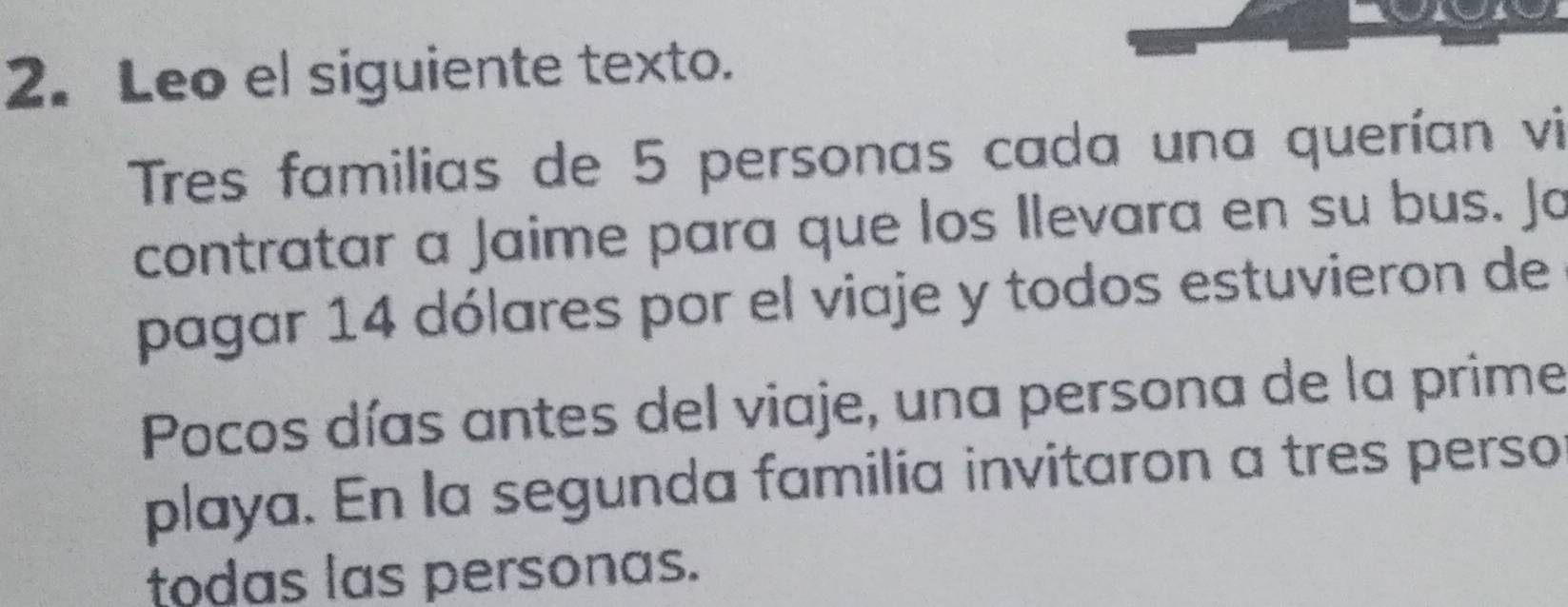 Leo el siguiente texto. 
Tres familias de 5 personas cada una querían vi 
contratar a Jaime para que los Ilevara en su bus. Jo 
pagar 14 dólares por el viaje y todos estuvieron de 
Pocos días antes del viaje, una persona de la prime 
playa. En la segunda familia invitaron a tres perso 
todas las personas.