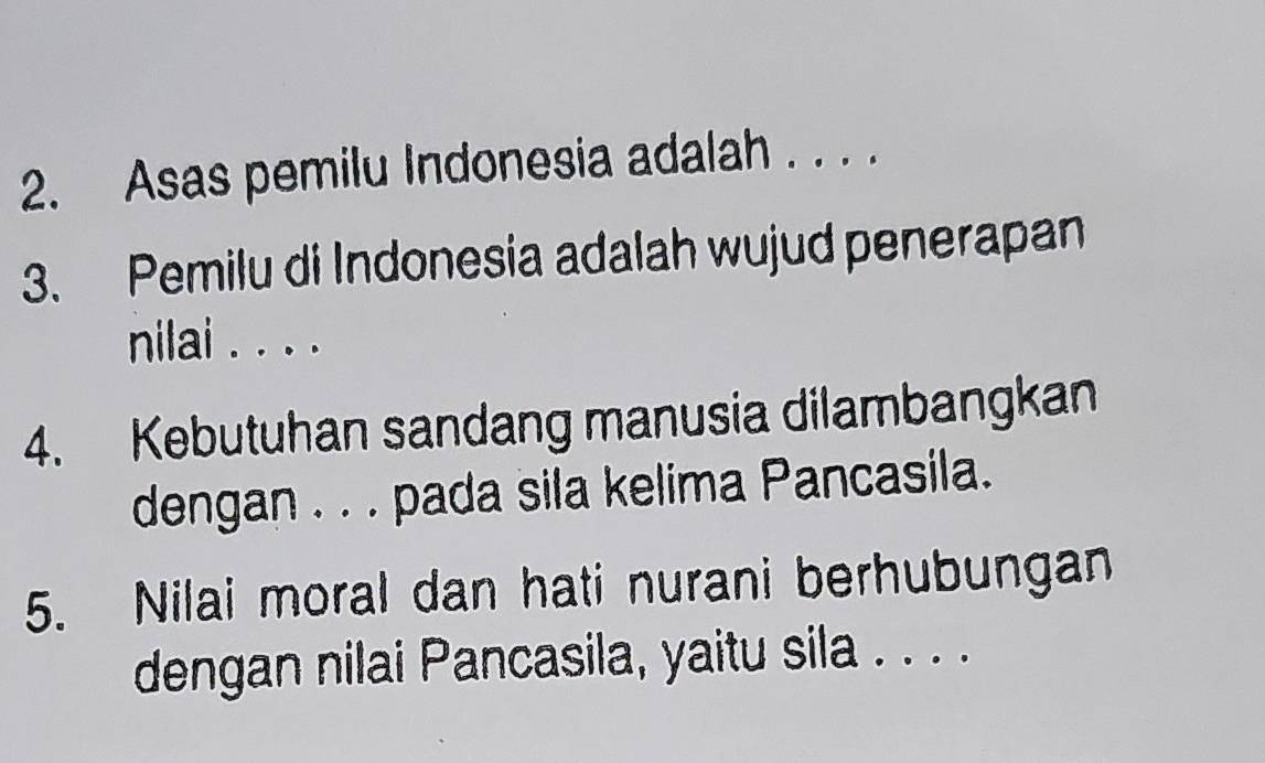 Asas pemilu Indonesia adalah . . . . 
3. Pemilu di Indonesia adalah wujud penerapan 
nilai . . . . 
4. Kebutuhan sandang manusia dilambangkan 
dengan . . . pada sila kelima Pancasila. 
5. Nilai moral dan hati nurani berhubungan 
dengan nilai Pancasila, yaitu sila . . . .