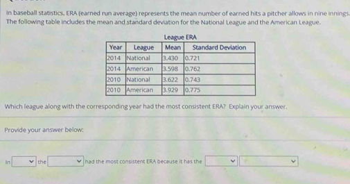 In baseball statistics, ERA (earned run average) represents the mean number of earned hits a pitcher allows in nine innings 
The following table includes the mean and standard deviation for the National League and the American League. 
Which league along with the corresponding year had the most consistent ERA? Explain your answer. 
Provide your answer below:
□ the□ had the most consistent ERA because it has the □ □