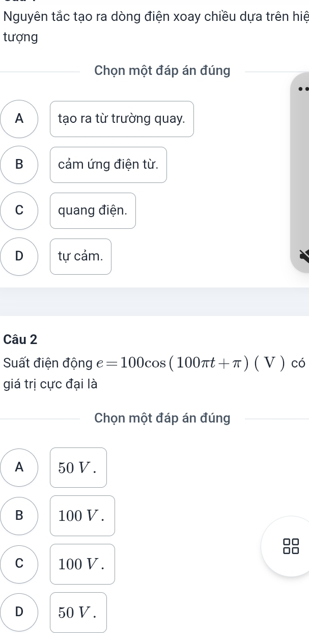 Nguyên tắc tạo ra dòng điện xoay chiều dựa trên hiệ
tượng
Chọn một đáp án đúng
A tạo ra từ trường quay.
B cảm ứng điện từ.
C quang điện.
D tự cảm.
Câu 2
Suất điện động e=100cos (100π t+π )(V) có
giá trị cực đại là
Chọn một đáp án đúng
A 50 V.
B 100 V.
C 100 V.
D 50 V.