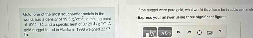 If the nugget were pure gold, what would its volume be in cubic centimet
Gold, one of the most sought-after metals in the 
world, has a density of 19.3g/cm^3 , a melting point Express your answer using three significant figures. 
of 1064°C , and a specific heat of 0 0.129J/g°C A 
gold nugget found in Alaska in 1998 weighed 22.97
lb. AΣφ
?