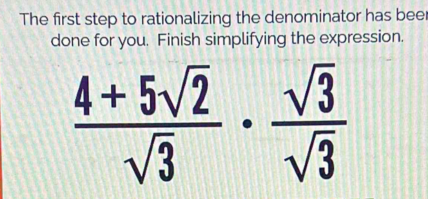 The first step to rationalizing the denominator has beer 
done for you. Finish simplifying the expression.
 (4+5sqrt(2))/sqrt(3) ·  sqrt(3)/sqrt(3) 