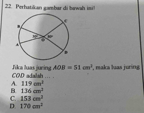 Perhatikan gambar di bawah ini!
Jika luas juring AOB=51cm^2 , maka luas juring
COD adalah ... .
A. 119cm^2
B. 136cm^2
C. 153cm^2
D. 170cm^2