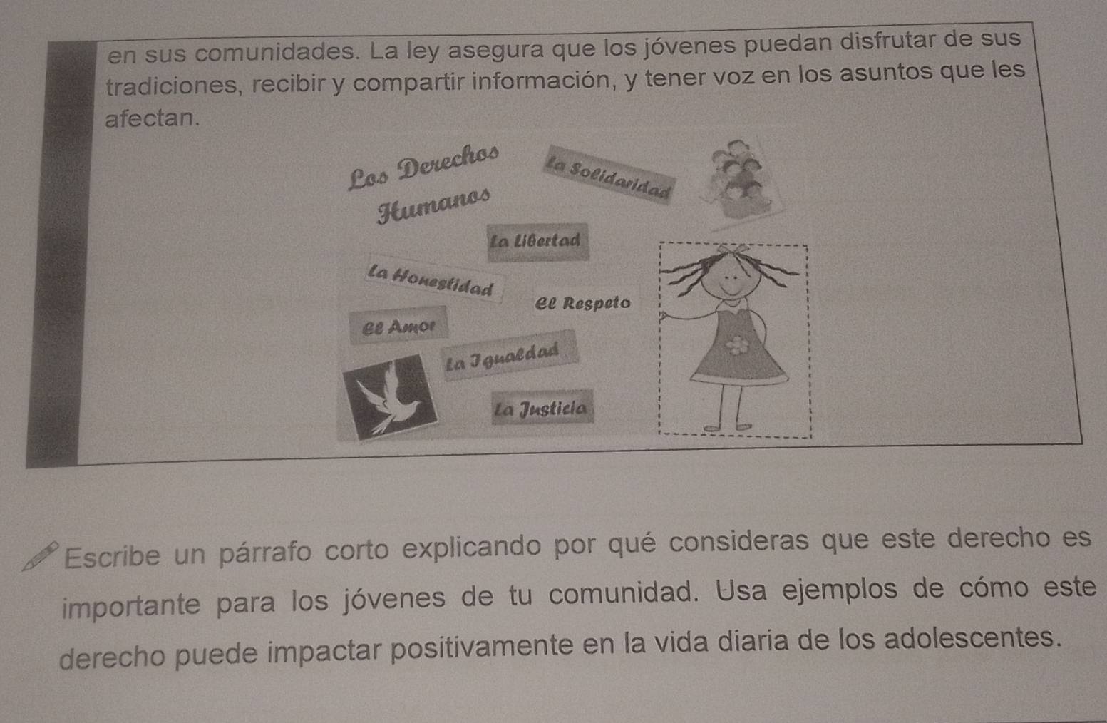 en sus comunidades. La ley asegura que los jóvenes puedan disfrutar de sus 
tradiciones, recibir y compartir información, y tener voz en los asuntos que les 
afectan. 
Los Derechos 
La Solidaridad 
Humanos 
La Libertad 
La Honestidad 
El Respeto 
El Amor 
La Igualdad 
La Justicia 
Escribe un párrafo corto explicando por qué consideras que este derecho es 
importante para los jóvenes de tu comunidad. Usa ejemplos de cómo este 
derecho puede impactar positivamente en la vida diaria de los adolescentes.