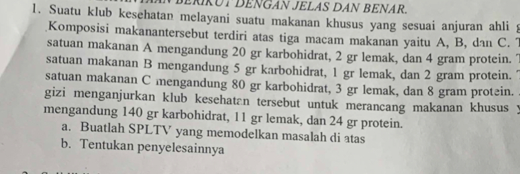 ERKUT DENGAN JELAS DAN BENAR. 
1. Suatu klub kesehatan melayani suatu makanan khusus yang sesuai anjuran ahli 
Komposisi makanantersebut terdiri atas tiga macam makanan yaitu A, B, dan C. 7
satuan makanan A mengandung 20 gr karbohidrat, 2 gr lemak, dan 4 gram protein. 7
satuan makanan B mengandung 5 gr karbohidrat, 1 gr lemak, dan 2 gram protein. 
satuan makanan C mengandung 80 gr karbohidrat, 3 gr lemak, dan 8 gram protein. 
gizi menganjurkan klub kesehatan tersebut untuk merancang makanan khusus 
mengandung 140 gr karbohidrat, 11 gr lemak, dan 24 gr protein. 
a. Buatlah SPLTV yang memodelkan masalah di atas 
b. Tentukan penyelesainnya