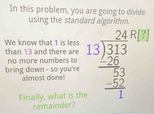 In this problem, you are going to divide 
using the standard algorithm. 
We know that 1 is less 
than 13 and there are 
bring down - so you're beginarrayr 24,74,243encloselongdiv 313 -26 hline 22 -52 hline 1endarray! 
no more numbers to 
almost done! 
Finally, what is the 
remainder?