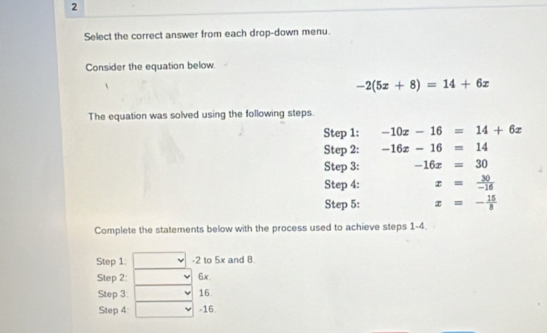 Select the correct answer from each drop-down menu. 
Consider the equation below.
-2(5x+8)=14+6x
The equation was solved using the following steps. 
Step 1: -10x-16=14+6x
Step 2: -16x-16=14
Step 3: -16x=30
Step 4: x= 30/-16 
Step 5: x=- 15/8 
Complete the statements below with the process used to achieve steps 1-4. 
Step 1: -2 to 5x and 8. 
Step 2: 6x. 
Step 3 : 16. 
Step 4 : -16.