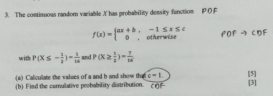 The continuous random variable X has probability density function
f(x)=beginarrayl ax+b,-1≤ x≤ c 0,otherwiseendarray.
with P(X≤ - 1/2 )= 1/16  and P(X≥  1/2 )= 7/16 . 
(a) Calculate the values of a and b and show that c=1. [5] 
(b) Find the cumulative probability distribution. 
[3]