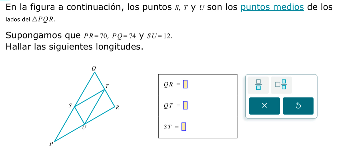 En la figura a continuación, los puntos , τ γ υ son los puntos medios de los 
lados del △ PQR. 
Supongamos que PR=70, PQ=74 y SU=12. 
Hallar las siguientes longitudes.
QR=□
 □ /□   □  □ /□  
QT=□
× 5
ST=□