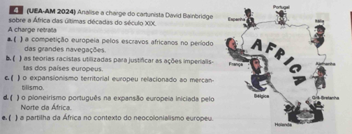 (UEA-AM 2024) Analise a charge do cartunista David Bainbridge
sobre a África das últimas décadas do século XIX.
A charge retrata
a ( ) a competição europeia pelos escravos africanos no período 
das grandes navegações.
b. ( ) as teorias racistas utilizadas para justificar as ações imperialis- 
tas dos países europeus
c. ( ) o expansionismo territorial europeu relacionado ao mercan-
tilismo.
d.( ) o pioneirismo português na expansão europeia iniciada pelo
Norte da África,
e. ( ) a partilha da África no contexto do neocolonialismo europeu.