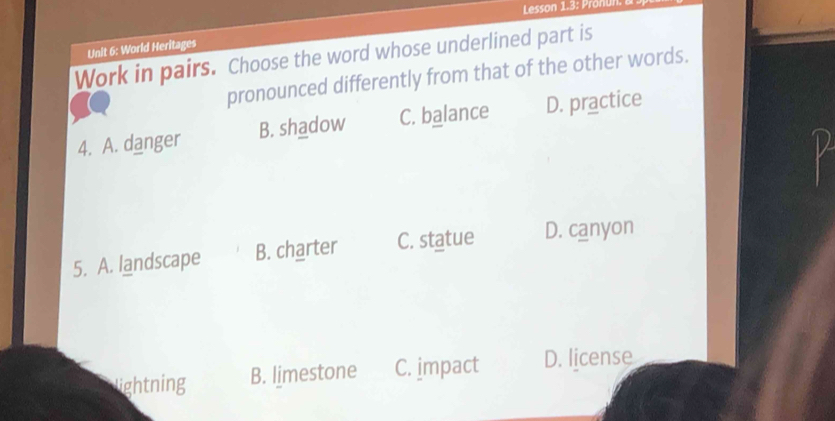 Lesson 1.3: Pron
Unit 6: World Heritages
Work in pairs. Choose the word whose underlined part is
pronounced differently from that of the other words.
4. A. danger B. shadow C. balance D. practice
5. A. landscape B. charter C. statue D. canyon
lightning B. limestone C. jmpact D. license