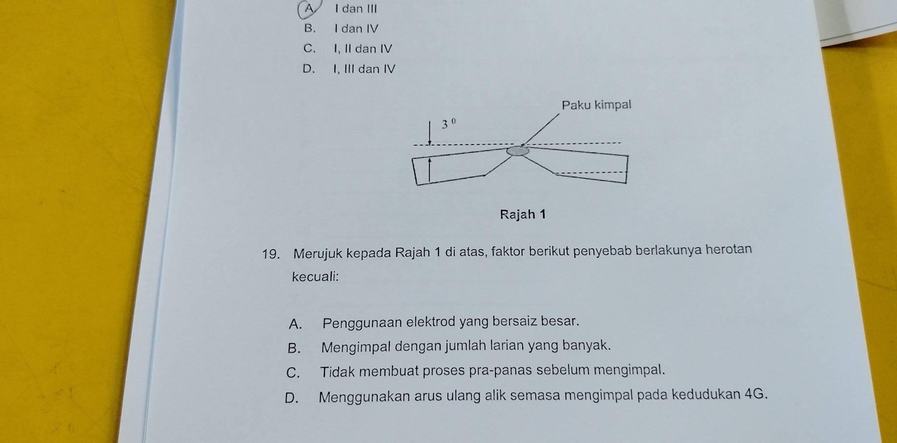 A I dan III
B. I dan IV
C. I, II dan IV
D. I, III dan IV
19. Merujuk kepada Rajah 1 di atas, faktor berikut penyebab berlakunya herotan
kecuali:
A. Penggunaan elektrod yang bersaiz besar.
B. Mengimpal dengan jumlah larian yang banyak.
C. Tidak membuat proses pra-panas sebelum mengimpal.
D. Menggunakan arus ulang alik semasa mengimpal pada kedudukan 4G.