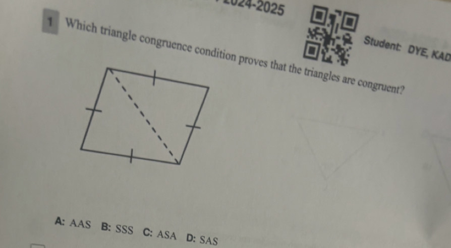 2024-2025
Student: DYE, KAD
Which triangle congruence condition proves that the triangles are congruent?
A: AAS B: SSS C: ASA D: SAS