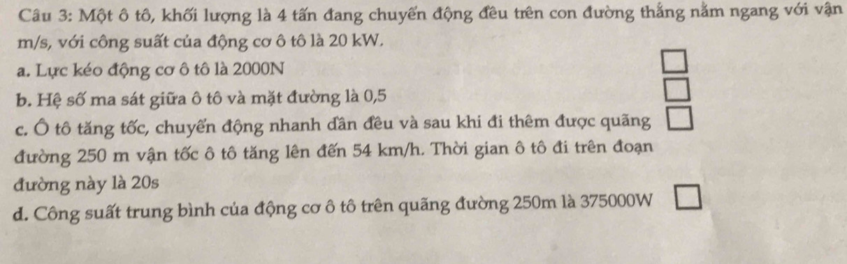 Một ô tô, khối lượng là 4 tấn đang chuyến động đều trên con đường thắng nằm ngang với vận
m/s, với công suất của động cơ ô tô là 20 kW. 
a. Lực kéo động cơ ô tô là 2000N
b. Hệ số ma sát giữa ô tô và mặt đường là 0,5
c. Ô tô tăng tốc, chuyển động nhanh dần đều và sau khi đi thêm được quãng 
đường 250 m vận tốc ô tô tăng lên đến 54 km/h. Thời gian ô tô đi trên đoạn 
đường này là 20s
d. Công suất trung bình của động cơ ô tô trên quãng đường 250m là 375000W △