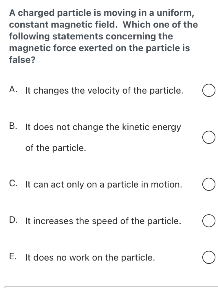 A charged particle is moving in a uniform,
constant magnetic field. Which one of the
following statements concerning the
magnetic force exerted on the particle is
false?
A. It changes the velocity of the particle.
B. It does not change the kinetic energy
of the particle.
C. It can act only on a particle in motion.
D. It increases the speed of the particle.
E. It does no work on the particle.