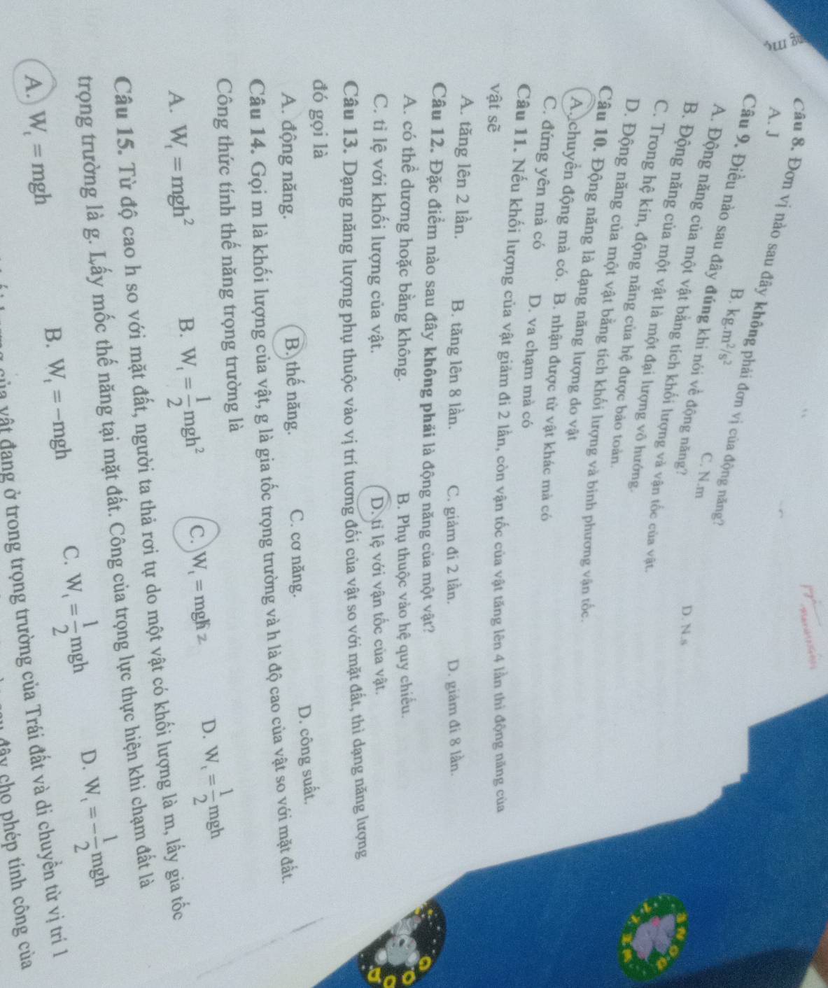 A. J
Câu 8. Đơn vị nào sau đây không phải đơn vị của động năng?
B. kg.m^2/s^2
Câu 9. Điều nào sau đây đúng khi nói về động năng?
C. N.m
D. N.s
A. Động năng của một vật bằng tích khối lượng và vận tốc của vật
B. Động năng của một vật là một đại lượng vô hướng.
C. Trong hệ kin, động năng của hệ được bảo toàn.
D. Động năng của một vật bằng tích khối lượng và binh phương vận tốc
Câu 10. Động năng là dạng năng lượng do vật
A. chuyền động mà có. B. nhận được từ vật khác mà có
C. đứng yên mà có D. va chạm mà có
Câu 11. Nếu khối lượng của vật giảm đi 2 lần, còn vận tốc của vật tăng lên 4 lần thì động năng của
vật sẽ
A. tăng lên 2 lần. B. tăng lên 8 lần. C. giảm đi 2 lần. D. giảm đi 8 lần.
Câu 12. Đặc điểm nào sau đây không phải là động năng của một vật?
A. có thể dương hoặc bằng không. B. Phụ thuộc vào hệ quy chiếu.
C. tỉ lệ với khối lượng của vật. D. ti lệ với vận tốc của vật.
Câu 13. Dạng năng lượng phụ thuộc vào vị trí tương đối của vật so với mặt đất, thì dạng năng lượng
đó gọi là
D. công suất,
A. động năng. B. thế năng. C. cơ năng.
Câu 14. Gọi m là khối lượng của vật, g là gia tốc trọng trường và h là độ cao của vật so với mặt đất.
Công thức tính thế năng trọng trường là
D. W_t= 1/2 mgh
A. W_t=mgh^2
B. W_t= 1/2 mgh^2 C. W_1= mgh
Câu 15. Từ độ cao h so với mặt đất, người ta thả rơi tự do một vật có khối lượng là m, lấy gia tốc
trọng trường là g. Lấy mốc thế năng tại mặt đất. Công của trọng lực thực hiện khi chạm đất là
B. W_t=-mgh
C. W_1= 1/2 mgh D. W_t=- 1/2 mgh
A. W_t=mgh
v ù t vật đang ở trong trọng trường của Trái đất và di chuyền từ vị trí 1
cây cho phép tính công của