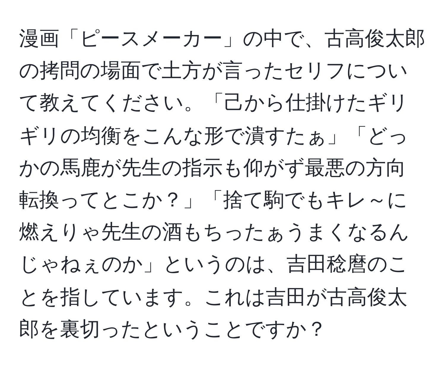 漫画「ピースメーカー」の中で、古高俊太郎の拷問の場面で土方が言ったセリフについて教えてください。「己から仕掛けたギリギリの均衡をこんな形で潰すたぁ」「どっかの馬鹿が先生の指示も仰がず最悪の方向転換ってとこか？」「捨て駒でもキレ～に燃えりゃ先生の酒もちったぁうまくなるんじゃねぇのか」というのは、吉田稔麿のことを指しています。これは吉田が古高俊太郎を裏切ったということですか？