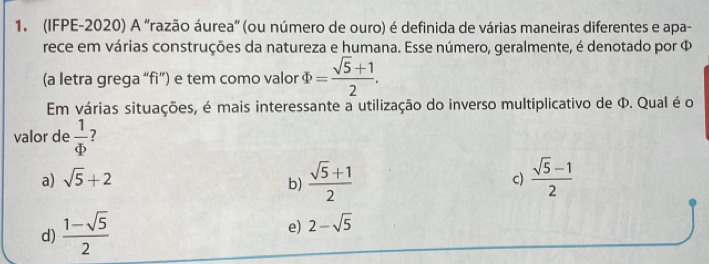 (IFPE-2020) A 'razão áurea' (ou número de ouro) é definida de várias maneiras diferentes e apa-
rece em várias construções da natureza e humana. Esse número, geralmente, é denotado por Φ
(a letra grega “fi”) e tem como valor Phi = (sqrt(5)+1)/2 . 
Em várias situações, é mais interessante a utilização do inverso multiplicativo de Φ. Qual é o
valor de  1/Phi   ?
a) sqrt(5)+2 c)  (sqrt(5)-1)/2 
b)  (sqrt(5)+1)/2 
d)  (1-sqrt(5))/2 
e) 2-sqrt(5)