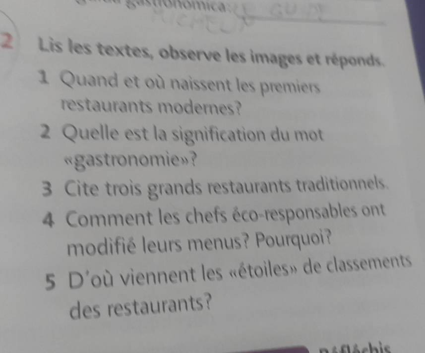 Lis les textes, observe les images et réponds. 
1 Quand et où naissent les premiers 
restaurants modernes? 
2 Quelle est la signification du mot 
«gastronomie»? 
3 Cite trois grands restaurants traditionnels. 
4 Comment les chefs éco-responsables ont 
modifié leurs menus? Pourquoi? 
5 D'où viennent les «étoiles» de classements 
des restaurants?