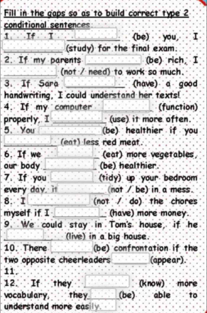 Fill ' in the' gaps' so' as to build' correct' type' 2 
conditional sentences 
1 If I _(be) you, I 
_(study) for the final exam. 
. If my parents _(be) rich I 
_(not / need) to work so much. 
3. If Sara _(have) a good 
handwriting, I could understand her texts! 
4. If my computer _(function) 
properly I _(use) it more often. 
5. You (be) healthier if you 
_(eat) less red meat. 
6. If we _(eat) more vegetables, 
our body (be) healthier. 
7. If you (tidy) up your bedroom 
every day it (not / be) in a mess. 
8. I _(not / do) the chores 
myself if I _(have) more money. 
9 We could stay in Tom's house, if he 
_(live) in a big house. 
10. There _(be) confrontation if the 
two opposite cheerleaders _(appear). 
11. 
12. If they _(know) more 
vocabulary, they_ (be) able to 
understand more easily