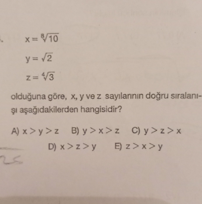 x=sqrt[8](10)
y=sqrt(2)
z=sqrt[4](3)
olduğuna göre, x, y ve z sayılarının doğru sıralanı-
şı aşağıdakilerden hangisidir?
A) x>y>z B) y>x>z C) y>z>x
D) x>z>y E) z>x>y