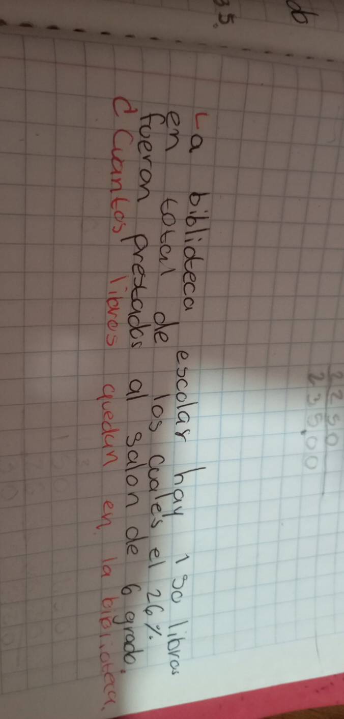 do
 2250/235.00 
35. 
La biblideca excolar hay 1 s0 libras 
en total de los cuale's el 26x. 
fueron presacs al salon de 6 grade. 
CCuantas lilbres quedun en la bioliateca