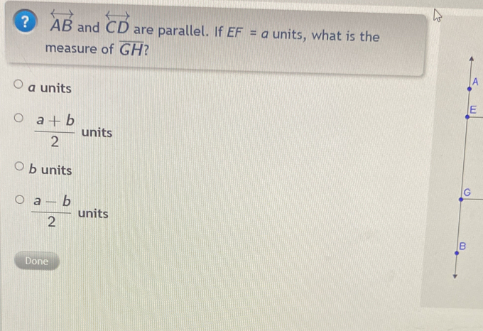 ? overleftrightarrow AB and overleftrightarrow CD are parallel. If EF=a units, what is the
measure of overline GH
a units
A
E
 (a+b)/2  units
b units
G
 (a-b)/2  units
B
Done