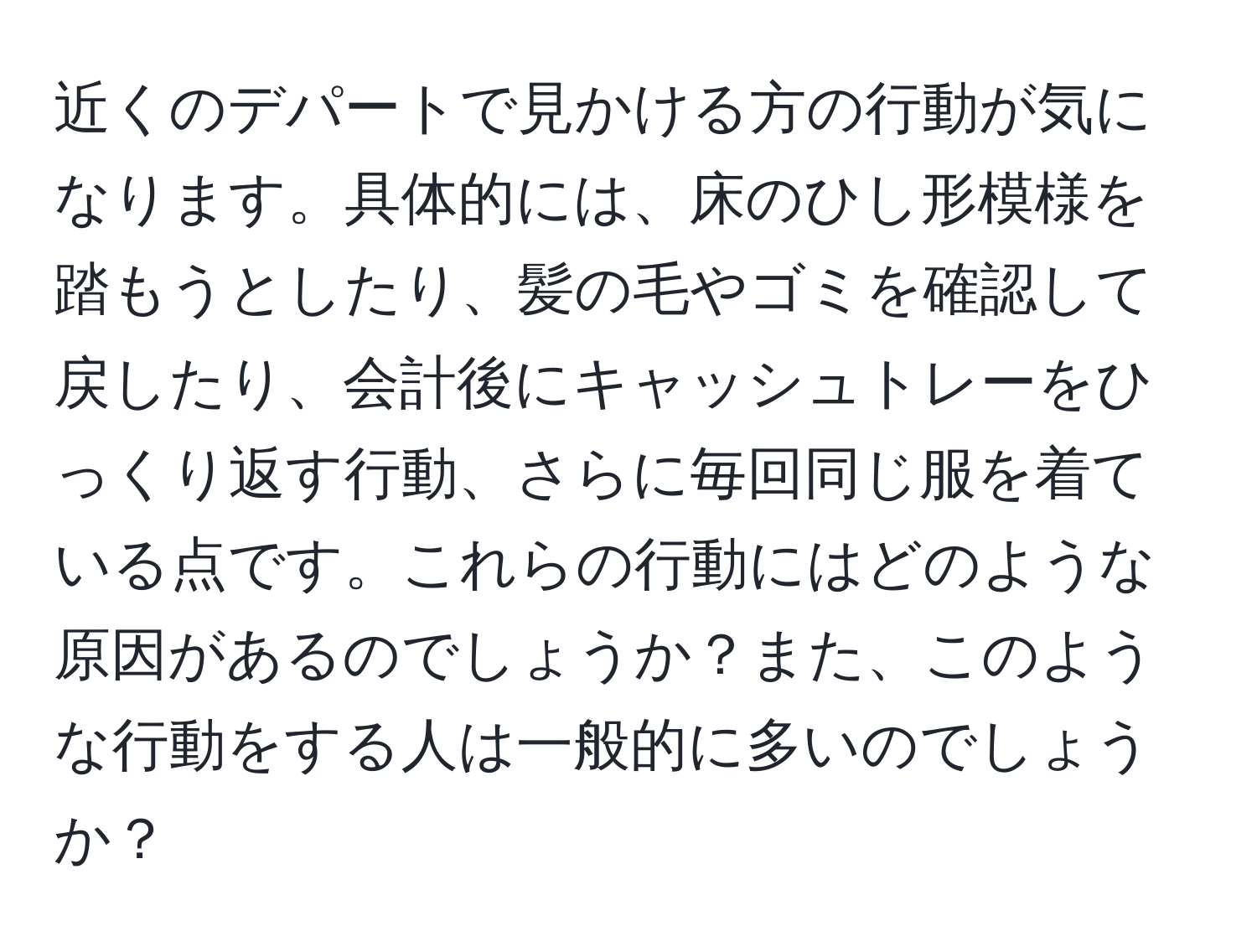 近くのデパートで見かける方の行動が気になります。具体的には、床のひし形模様を踏もうとしたり、髪の毛やゴミを確認して戻したり、会計後にキャッシュトレーをひっくり返す行動、さらに毎回同じ服を着ている点です。これらの行動にはどのような原因があるのでしょうか？また、このような行動をする人は一般的に多いのでしょうか？