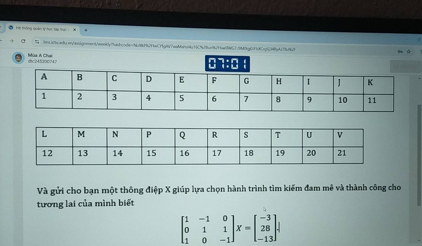 Hệ thống quản lý học tập trực 
lms.ictu.edu.vn/assignment/weekly?hashcode=NuWd%2FIwCYfgAV7waMahsl4u16C%2Bun%2F6w0lWG7c9M0lgj0JFbXCrgSj34RyAJ78u%2F
Mùa A Chai 
dtc24520074
beginarrayr 1· 17 4:24endarray
Và gửi cho bạn một thông điệp X giúp lựa chọn hành trình tìm kiếm đam mê và thành công cho
tương lai của mình biết
beginbmatrix 1&-1&0 0&1&1 1&0&-1endbmatrix X=beginbmatrix -3 28 -13endbmatrix.