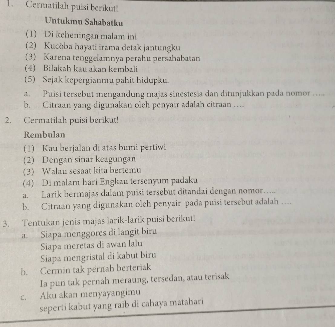 Cermatilah puisi berikut! 
Untukmu Sahabatku 
(1) Di keheningan malam ini 
(2) Kucoba hayati irama detak jantungku 
(3) Karena tenggelamnya perahu persahabatan 
(4) Bilakah kau akan kembali 
(5) Sejak kepergianmu pahit hidupku. 
a. Puisi tersebut mengandung majas sinestesia dan ditunjukkan pada nomor …... 
b. Citraan yang digunakan oleh penyair adalah citraan … 
2. Cermatilah puisi berikut! 
Rembulan 
(1) Kau berjalan di atas bumi pertiwi 
(2) Dengan sinar keagungan 
(3) Walau sesaat kita bertemu 
(4) Di malam hari Engkau tersenyum padaku 
a. Larik bermajas dalam puisi tersebut ditandai dengan nomor….. 
b. Citraan yang digunakan oleh penyair pada puisi tersebut adalah … 
3. Tentukan jenis majas larik-larik puisi berikut! 
a. Siapa menggores di langit biru 
Siapa meretas di awan lalu 
Siapa mengristal di kabut biru 
b. Cermin tak pernah berteriak 
Ia pun tak pernah meraung, tersedan, atau terisak 
c. Aku akan menyayangimu 
seperti kabut yang raib di cahaya matahari