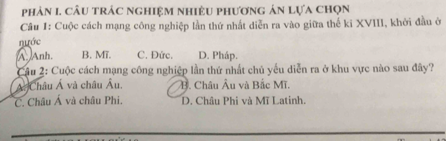 phản I. cầu trác nghiệm nhiệu phương án lựa chọn
Câu 1: Cuộc cách mạng công nghiệp lần thứ nhất diễn ra vào giữa thế kỉ XVIII, khởi đầu ở
nước
A. Anh. B. Mĩ. C. Đức. D. Pháp.
Câu 2: Cuộc cách mạng công nghiệp lần thứ nhất chủ yếu diễn ra ở khu vực nào sau đây?
Á. Châu Á và châu Âu. B. Châu Âu và Bắc Mĩ.
C. Châu Á và châu Phi. D. Châu Phi và Mĩ Latinh.