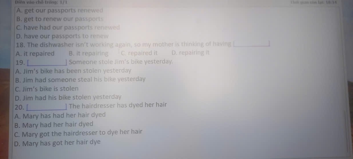 Điền vào cho trồng: 1/1 Lhái gian còn lại: 18:34
A. get our passports renewed
B. get to renew our passports
C. have had our passports renewed
D. have our passports to renew
18. The dishwasher isn’t working again, so my mother is thinking of having
A. it repaired B. it repairing C. repaired it D. repairing it
19. _] Someone stole Jim's bike yesterday.
A. Jim's bike has been stolen yesterday
B. Jim had someone steal his bike yesterday
C. Jim's bike is stolen
D. Jim had his bike stolen yesterday
20. _The hairdresser has dyed her hair
A. Mary has had her hair dyed
B. Mary had her hair dyed
C. Mary got the hairdresser to dye her hair
D. Mary has got her hair dye