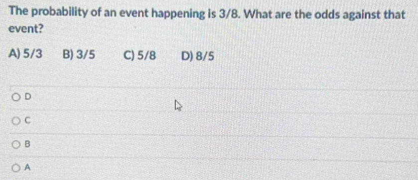 The probability of an event happening is 3/8. What are the odds against that
event?
A) 5/3 B) 3/5 C) 5/8 D) 8/5
D
C
B
A