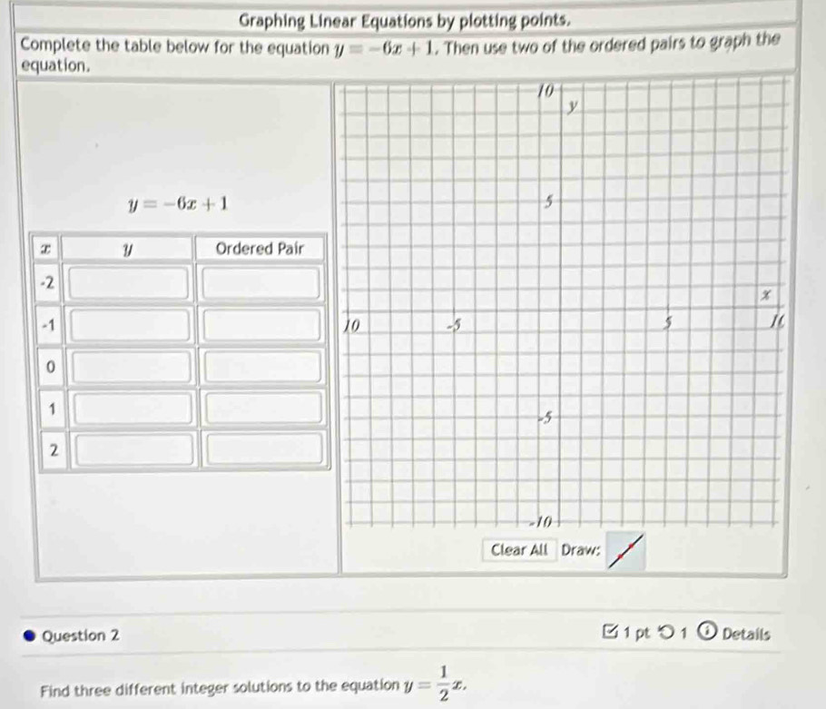 Graphing Linear Equations by plotting points.
Complete the table below for the equation y=-6x+1. Then use two of the ordered pairs to graph the
equation.
y=-6x+1
Clear All Draw:
Question 2 □ 1 pt 1 o Details
Find three different integer solutions to the equation y= 1/2 x.