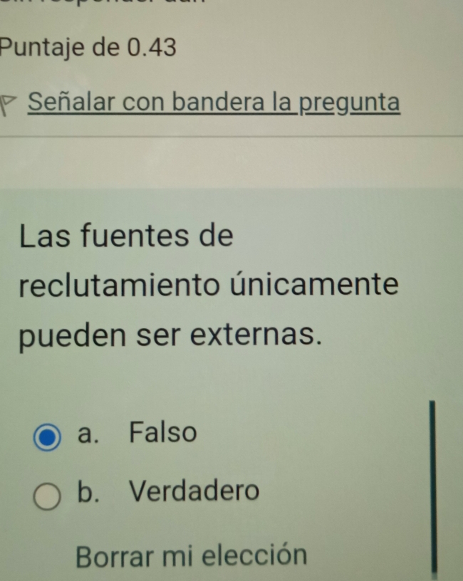 Puntaje de 0.43
Señalar con bandera la pregunta
Las fuentes de
reclutamiento únicamente
pueden ser externas.
a. Falso
b. Verdadero
Borrar mi elección