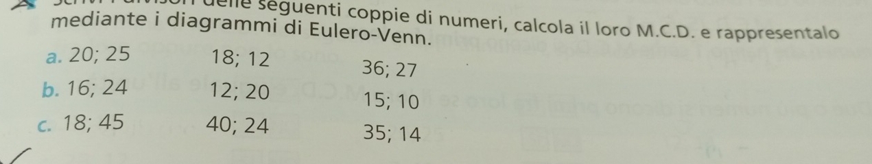 ue ne seguenti coppie di numeri, calcola il loro M.C.D. e rappresentalo 
mediante i diagrammi di Eulero-Venn. 
a. 20; 25 18; 12 36; 27
b. 16; 24 12; 20 15; 10
c. 18; 45 40; 24 35; 14