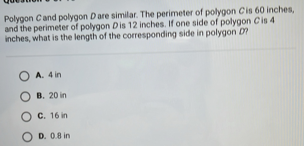 Polygon Cand polygon Dare similar. The perimeter of polygon C is 60 inches,
and the perimeter of polygon D is 12 inches. If one side of polygon Cis 4
inches, what is the length of the corresponding side in polygon D?
A. 4 in
B. 20 in
C. 16 in
D. 0.8 in