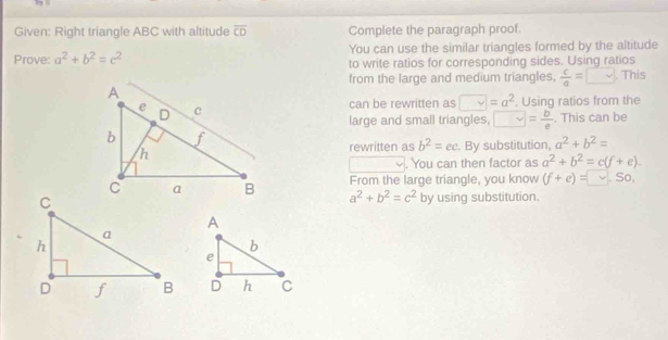 Given: Right triangle ABC with altitude overline CD Complete the paragraph proof. 
Prove: a^2+b^2=c^2 You can use the similar triangles formed by the altitude 
to write ratios for corresponding sides. Using ratios 
from the large and medium triangles,  c/a = □ . This 
. Using ratios from the 
can be rewritten as vee =a^2. This can be 
large and small triangles, □ = b/e . By substitution, a^2+b^2=
rewritten as b^2=ec. You can then factor as a^2+b^2=c(f+e). 
From the large triangle, you know (f+e)=□. So,
a^2+b^2=c^2
by using substitution.