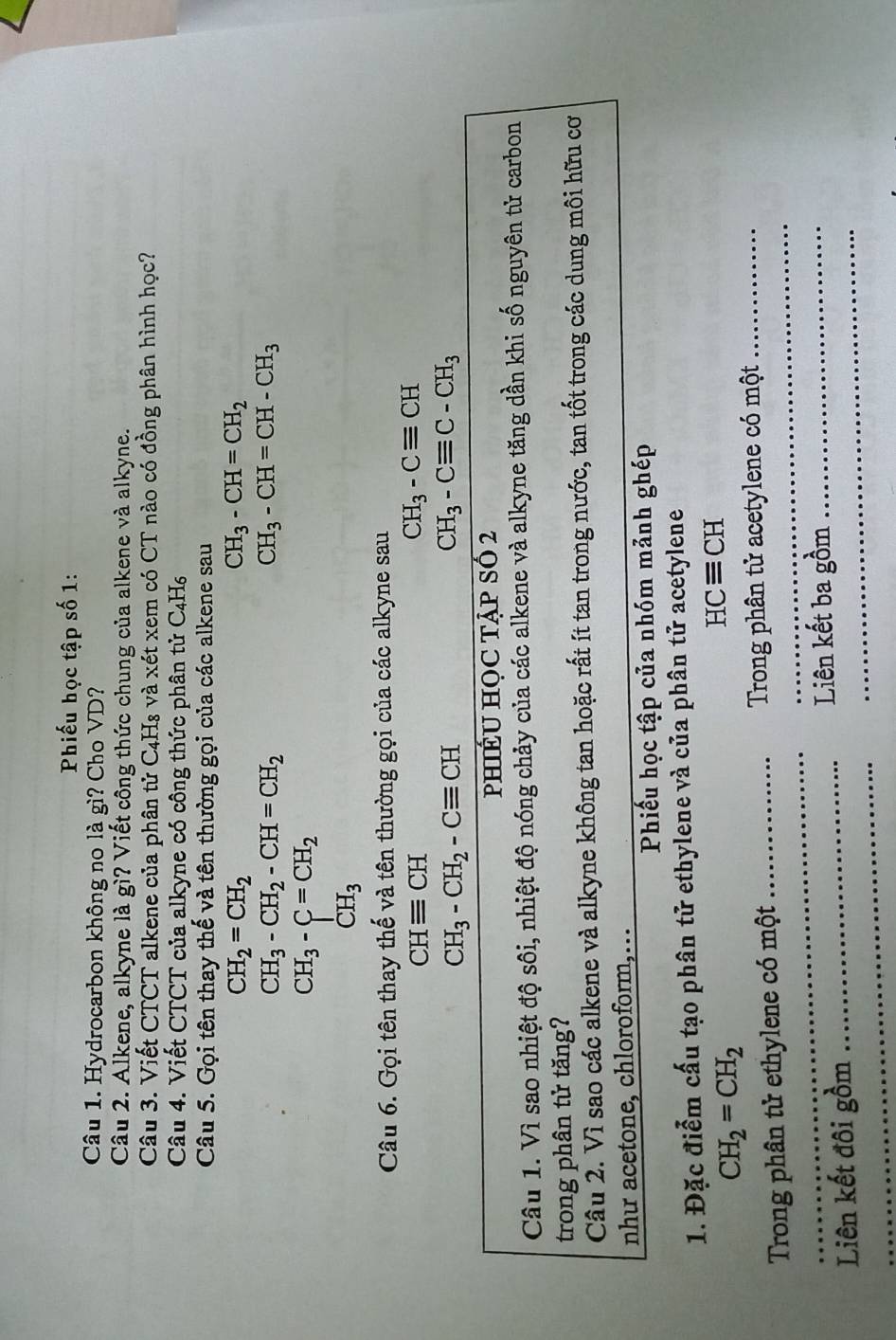 Phiếu học tập số 1:
Câu 1. Hydrocarbon không no là gì? Cho VD?
Câu 2. Alkene, alkyne là gì? Viết công thức chung của alkene và alkyne.
Câu 3. Viết CTCT alkene của phân tử C4H₈ và xét xem có CT nào có đồng phân hình học?
Câu 4. Viết CTCT của alkyne có công thức phân tử C_4H_6
Câu 5. Gọi tên thay thế và tên thường gọi của các alkene sau
CH_2=CH_2
CH_3-CH=CH_2
CH_3-CH_2-CH=CH_2
CH_3-CH=CH-CH_3
CH_3-C=CH_2
CH_3
Câu 6. Gọi tên thay thế và tên thường gọi của các alkyne sau
CHequiv CH
CH_3-Cequiv CH
CH_3-CH_2-Cequiv CH
CH_3-Cequiv C-CH_3
pHIÉU HỌC TẠP SÓ 2
Câu 1. Vì sao nhiệt độ sôi, nhiệt độ nóng chảy của các alkene và alkyne tăng dần khi số nguyên tử carbon
trong phân tử tăng?
Câu 2. Vì sao các alkene và alkyne không tan hoặc rất ít tan trong nước, tan tốt trong các dung môi hữu cơ
như acetone, chloroform,…
Phiếu học tập của nhóm mảnh ghép
1. Đặc điểm cấu tạo phân tử ethylene và của phân tử acetylene
CH_2=CH_2
HCequiv CH
_
Trong phân tử ethylene có một _ Trong phân tử acetylene có một
_
Liên kết ba gồm_
_
Liên kết đôi gồm_